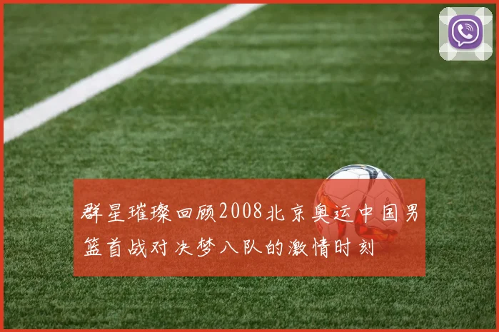 群星璀璨回顾2008北京奥运中国男篮首战对决梦八队的激情时刻