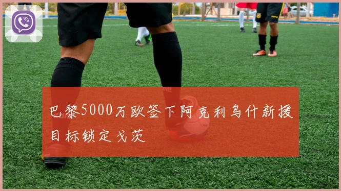 巴黎5000万欧签下阿克利乌什新援目标锁定戈茨