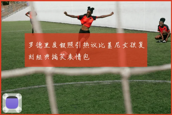 罗德里度假照引热议比基尼女孩复刻经典搞笑表情包