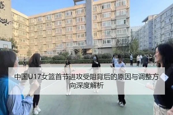 中国U17女篮首节进攻受阻背后的原因与调整方向深度解析